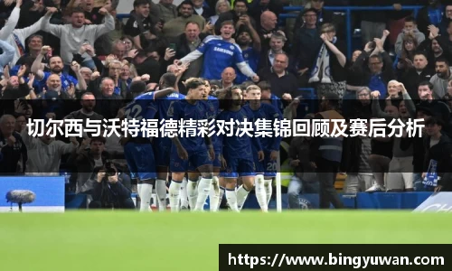 切尔西与沃特福德精彩对决集锦回顾及赛后分析